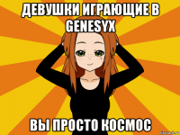 девушки играющие в genesyx вы просто космос