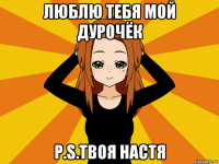 люблю тебя мой дурочёк p.s.твоя настя