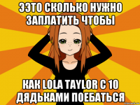 ээто сколько нужно заплатить чтобы как lola taylor c 10 дядьками поeбatьcя