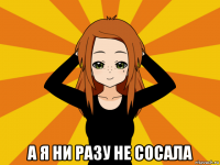  а я ни разу не сосала