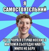 я самостоятєльний ще в чора я стірав носки із милом а сьогодні навіть мило не беру