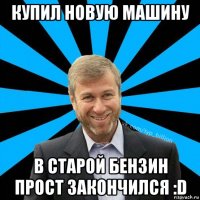 купил новую машину в старой бензин прост закончился :d