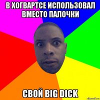 в хогвартсе использовал вместо палочки свой big dick