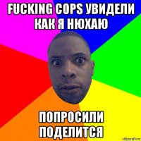 fucking cops увидели как я нюхаю попросили поделится