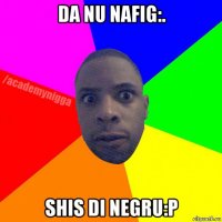 da nu nafig:. shis di negru:p