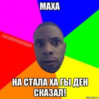 маха на стала ха гы ден сказал!