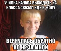 училка начала выходить из класса сказал иди в жопу вернулась обратно но не за мной