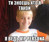 ти зноешь хто я такой я ведь vip persona