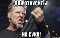 дай откусить - на сука!