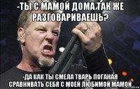 -ты с мамой дома так же разговариваешь? -да как ты смела тварь поганая сравнивать себя с моей любимой мамой