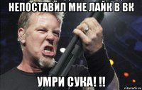 непоставил мне лайк в вк умри сука! !!