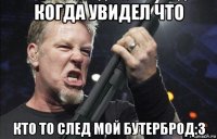 когда увидел что кто то след мой бутерброд:3