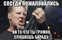 соседи пожаловались на то что ты громко слушаешь бараду