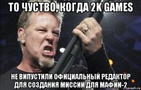 то чуство, когда 2k games не випустили официальный редактор для создания миссии для мафии-2