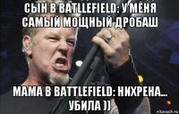 сын в batllefield: у меня самый мощный дробаш мама в battlefield: нихрена... убила ))