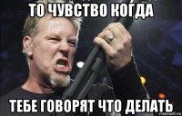 то чувство когда тебе говорят что делать