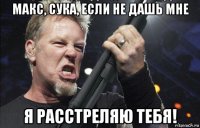 макс, сука, если не дашь мне я расстреляю тебя!