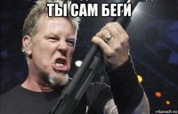 ты сам беги 