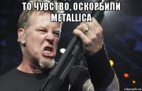 то чувство, оскорбили metallica 