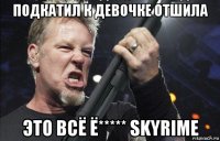 подкатил к девочке отшила это всё ё***** skyrime