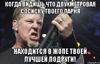 когда видишь,что двухметровая сосиску твоего парня находится в жопе твоей лучшей подруги!