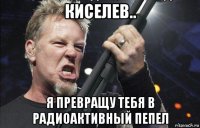 киселев.. я превращу тебя в радиоактивный пепел