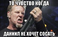 то чувство когда даниил не хочет сосать