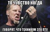 то чувство когда говорят, что техникум это пту