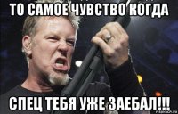 то самое чувство когда спец тебя уже заебал!!!