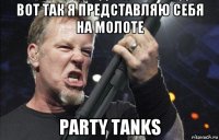 вот так я представляю себя на молоте party tanks