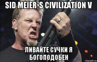 sid meier*s civilization v ливайте сучки я богоподобен