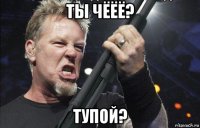 ты чёёё? тупой?