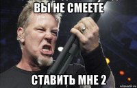 вы не смеете ставить мне 2