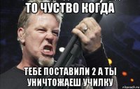 то чуство когда тебе поставили 2 а ты уничтожаеш училку