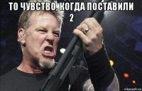 то чувство, когда поставили 2 