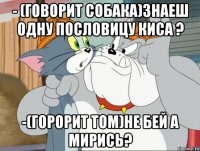 - (говорит собака)знаеш одну пословицу киса ? -(горорит том)не бей а мирись?