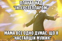 плакав над "інтерстелларом" мама все одно думає, що я - "настаящій мужик"