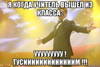 я когда учитель вышел из класса : ууууууууу ! тусииииииииииииим !!!