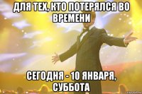 для тех, кто потерялся во времени сегодня - 10 января, суббота