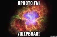 просто ты ущербная!