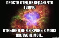 прости отец,не ведаю что творю отныне я не я,и кровь в моих жилах не моя...