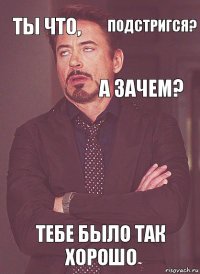 Ты что,  А зачем?  Тебе было так хорошо  подстригся?