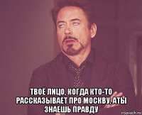  твоё лицо, когда кто-то рассказывает про москву, аты знаешь правду