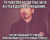 то чувство когда тебе за 18 и у тебя долгие отношения.... когда свадьба??? а меня пригласишь??? а кто свидетели???