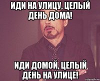 иди на улицу, целый день дома! иди домой, целый день на улице!