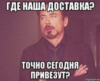 где наша доставка? точно сегодня привезут?