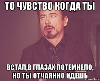 то чувство когда ты встал,в глазах потемнело, но ты отчаянно идешь