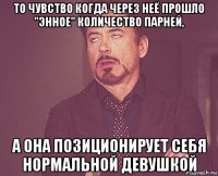 то чувство когда через неё прошло "энное" количество парней, а она позиционирует себя нормальной девушкой