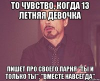 то чувство, когда 13 летняя девочка пишет про своего парня "ты и только ты", "вместе навсегда"