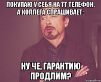 покупаю у себя на тт телефон, а коллега спрашивает: ну че, гарантию продлим?